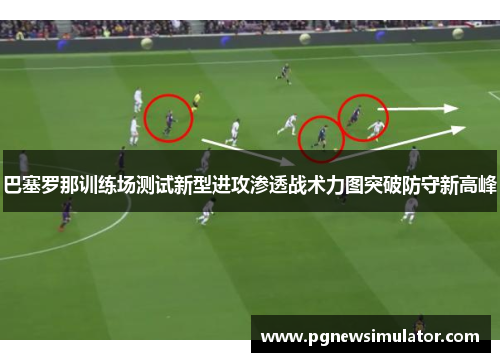 巴塞罗那训练场测试新型进攻渗透战术力图突破防守新高峰