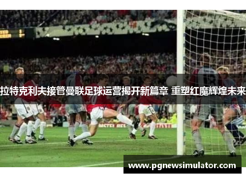 拉特克利夫接管曼联足球运营揭开新篇章 重塑红魔辉煌未来